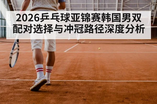 2026乒乓球亚锦赛韩国男双配对选择与冲冠路径深度分析