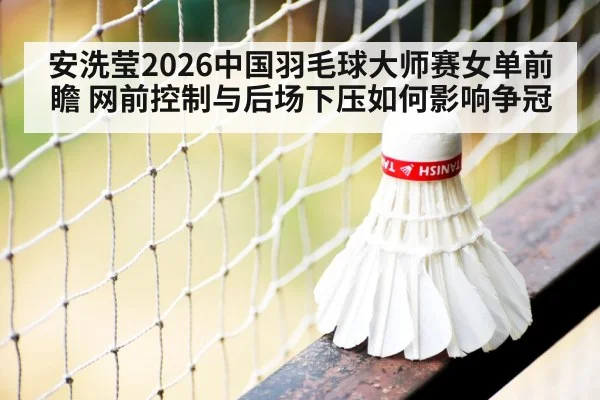 安洗莹2026中国羽毛球大师赛女单前瞻 网前控制与后场下压如何影响争冠