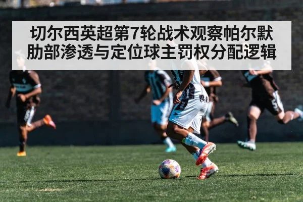 切尔西英超第7轮战术观察帕尔默肋部渗透与定位球主罚权分配逻辑