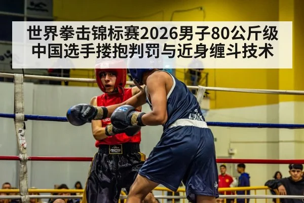 世界拳击锦标赛2026男子80公斤级中国选手搂抱判罚与近身缠斗技术