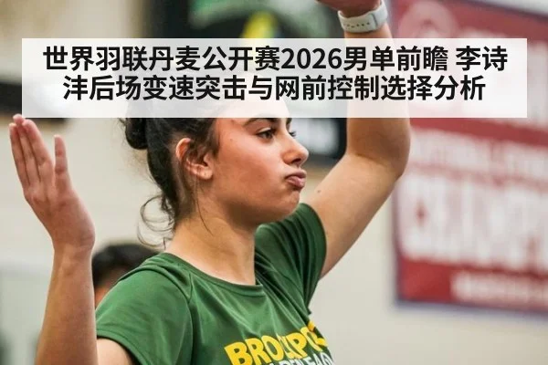 世界羽联丹麦公开赛2026男单前瞻 李诗沣后场变速突击与网前控制选择分析